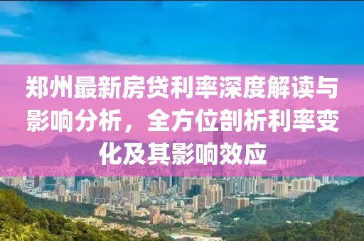 郑州最新房贷利率深度解读与影响分析，全方位剖析利率变化及其影响效应