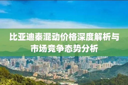 比亚迪秦混动价格深度解析与市场竞争态势分析