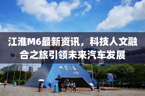 江淮M6最新资讯，科技人文融合之旅引领未来汽车发展