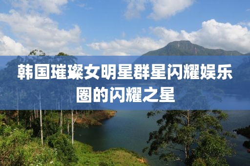 韩国璀璨女明星群星闪耀娱乐圈的闪耀之星