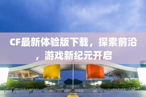 CF最新体验版下载，探索前沿，游戏新纪元开启