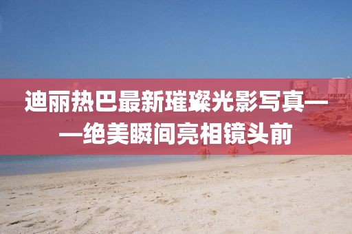 迪丽热巴最新璀璨光影写真——绝美瞬间亮相镜头前