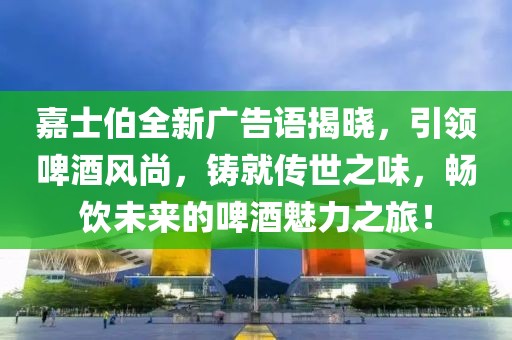 嘉士伯全新广告语揭晓，引领啤酒风尚，铸就传世之味，畅饮未来的啤酒魅力之旅！