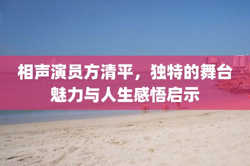 相声演员方清平，独特的舞台魅力与人生感悟启示