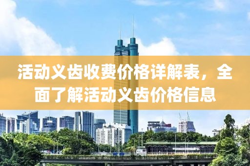 活动义齿收费价格详解表，全面了解活动义齿价格信息