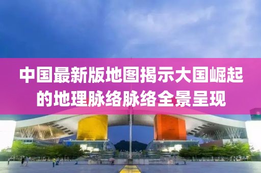 中国最新版地图揭示大国崛起的地理脉络脉络全景呈现