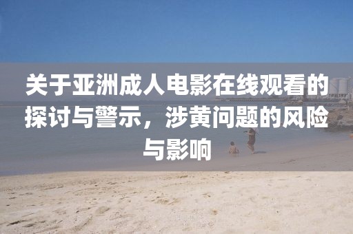 关于亚洲成人电影在线观看的探讨与警示，涉黄问题的风险与影响