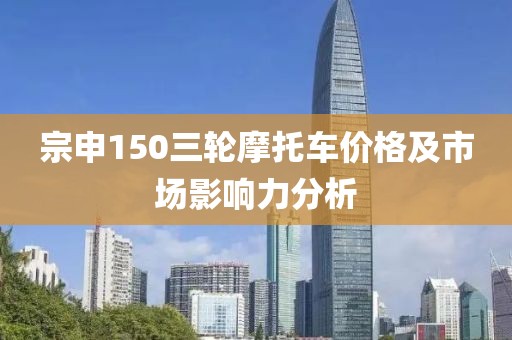 宗申150三轮摩托车价格及市场影响力分析