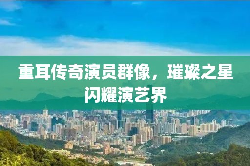 重耳传奇演员群像，璀璨之星闪耀演艺界