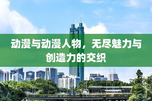 动漫与动漫人物，无尽魅力与创造力的交织