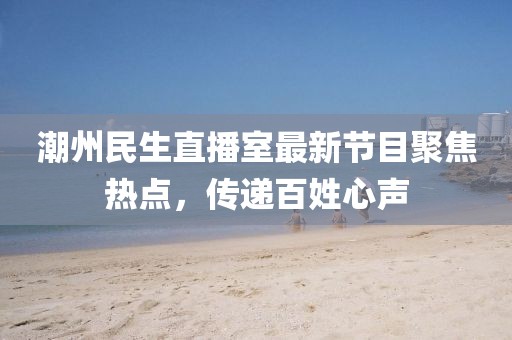 潮州民生直播室最新节目聚焦热点，传递百姓心声