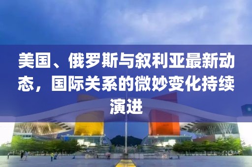 美国、俄罗斯与叙利亚最新动态，国际关系的微妙变化持续演进