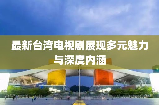 最新台湾电视剧展现多元魅力与深度内涵