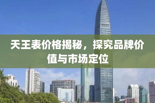 天王表价格揭秘，探究品牌价值与市场定位
