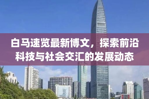 白马速览最新博文，探索前沿科技与社会交汇的发展动态