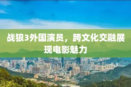 战狼3外国演员，跨文化交融展现电影魅力