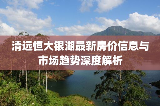 清远恒大银湖最新房价信息与市场趋势深度解析