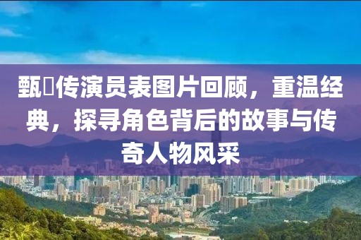 甄嬛传演员表图片回顾，重温经典，探寻角色背后的故事与传奇人物风采