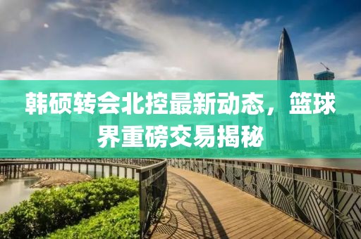 韩硕转会北控最新动态，篮球界重磅交易揭秘