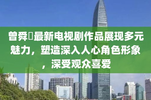 曾舜晞最新电视剧作品展现多元魅力，塑造深入人心角色形象，深受观众喜爱