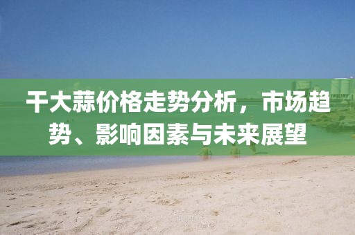 干大蒜价格走势分析，市场趋势、影响因素与未来展望