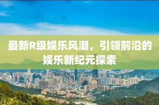 最新R级娱乐风潮，引领前沿的娱乐新纪元探索