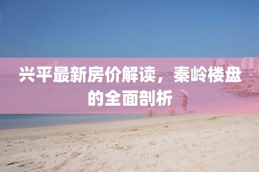 兴平最新房价解读，秦岭楼盘的全面剖析