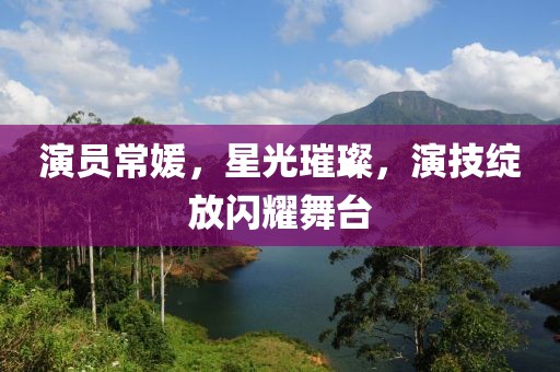 演员常媛，星光璀璨，演技绽放闪耀舞台