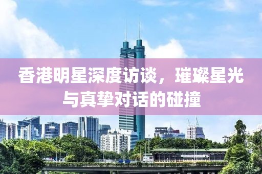 香港明星深度访谈，璀璨星光与真挚对话的碰撞
