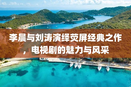 李晨与刘涛演绎荧屏经典之作，电视剧的魅力与风采