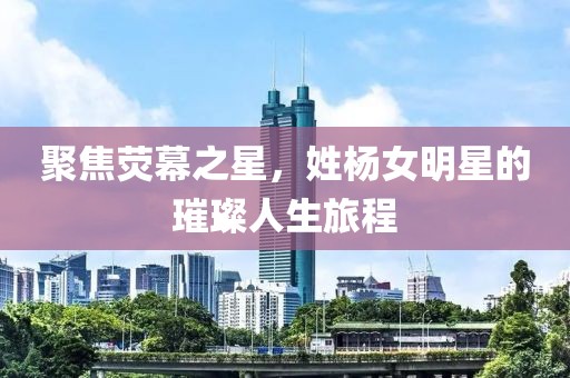 聚焦荧幕之星，姓杨女明星的璀璨人生旅程