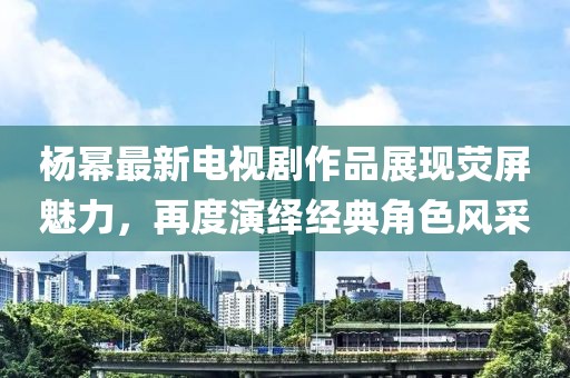 杨幂最新电视剧作品展现荧屏魅力，再度演绎经典角色风采