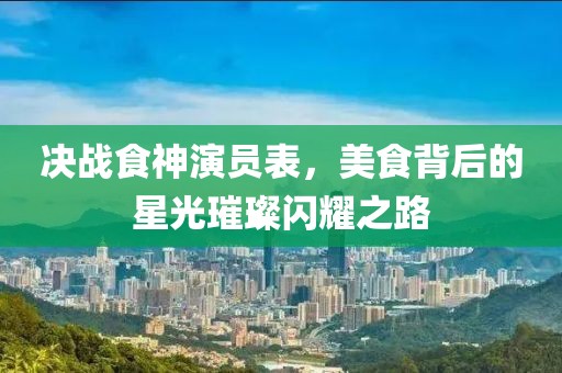 决战食神演员表，美食背后的星光璀璨闪耀之路