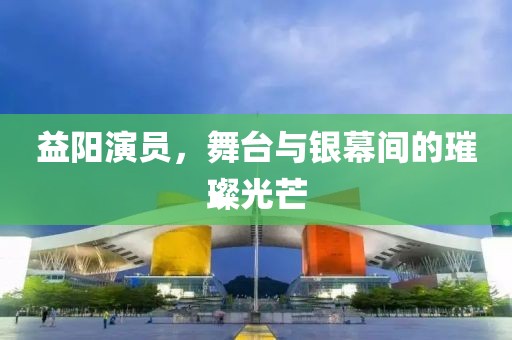 益阳演员，舞台与银幕间的璀璨光芒