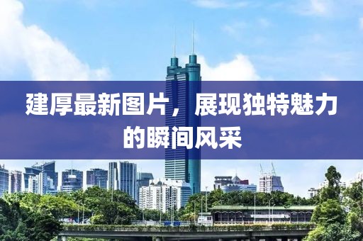建厚最新图片，展现独特魅力的瞬间风采