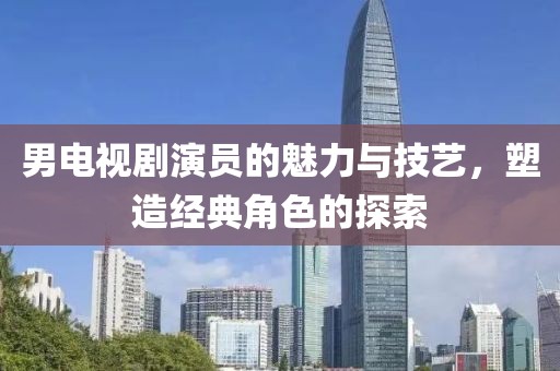 男电视剧演员的魅力与技艺，塑造经典角色的探索