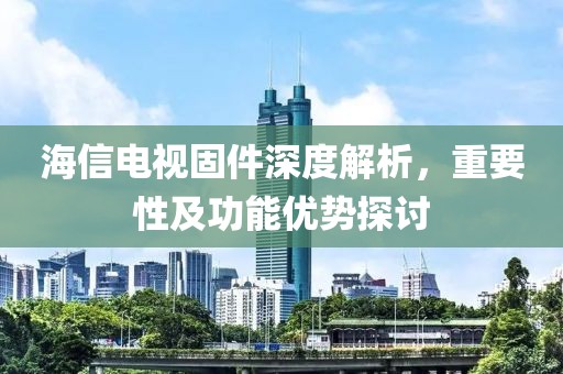海信电视固件深度解析，重要性及功能优势探讨