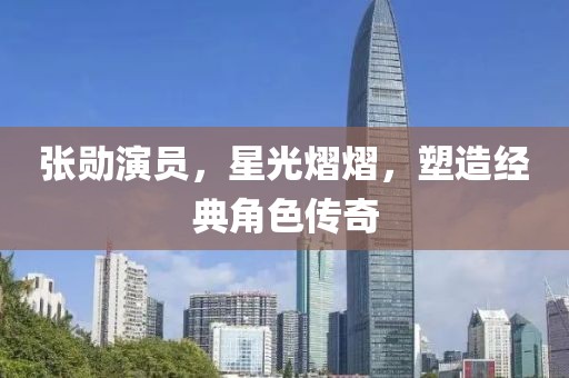 张勋演员，星光熠熠，塑造经典角色传奇