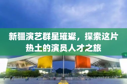 新疆演艺群星璀璨，探索这片热土的演员人才之旅