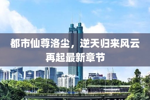 都市仙尊洛尘，逆天归来风云再起最新章节