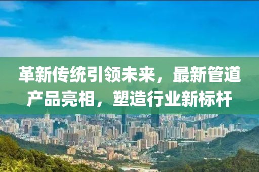 革新传统引领未来，最新管道产品亮相，塑造行业新标杆