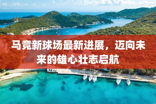 马竞新球场最新进展，迈向未来的雄心壮志启航