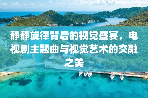 静静旋律背后的视觉盛宴，电视剧主题曲与视觉艺术的交融之美