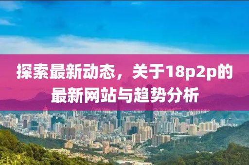探索最新动态，关于18p2p的最新网站与趋势分析