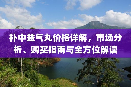 补中益气丸价格详解，市场分析、购买指南与全方位解读