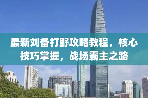 最新刘备打野攻略教程，核心技巧掌握，战场霸主之路