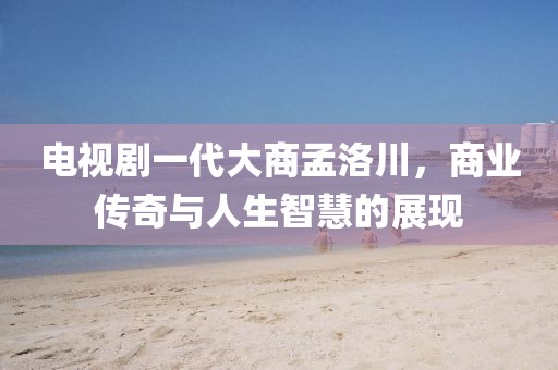 电视剧一代大商孟洛川，商业传奇与人生智慧的展现