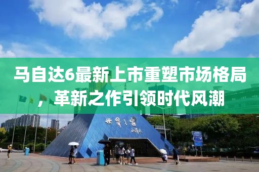 马自达6最新上市重塑市场格局，革新之作引领时代风潮
