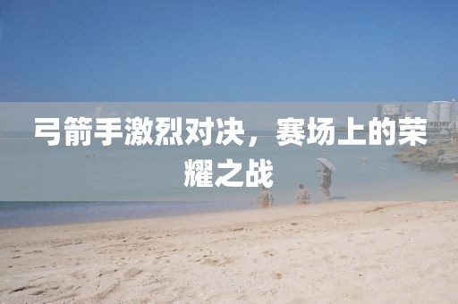 弓箭手激烈对决，赛场上的荣耀之战