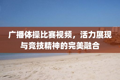 广播体操比赛视频，活力展现与竞技精神的完美融合